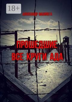 Обложка книги «Прошедшие все круги ада. Посвящается моим землякам, погибшим в фашистских концлагерях» — Александр Василега