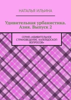 Обложка книги «Удивительная урбанистика. Азия. Выпуск 2. Серия «Удивительное страноведение. Калейдоскоп вопросов»» — Наталья Ильина