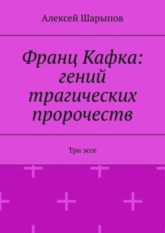 Обложка книги «Франц Кафка: гений трагических пророчеств. Три эссе» — Алексей Шарыпов