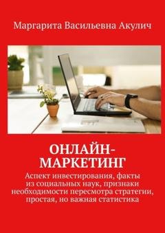 Обложка книги «Онлайн-маркетинг. Аспект инвестирования, факты из социальных наук, признаки необходимости пересмотра стратегии, простая, но важная статистика» — Маргарита Васильевна Акулич