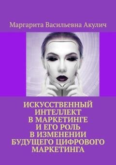 Обложка книги «Искусственный интеллект в маркетинге и его роль в изменении будущего цифрового маркетинга» — Маргарита Васильевна Акулич