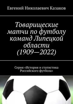 Обложка книги «Товарищеские матчи по футболу команд Липецкой области (1909—2022). Серия «История и статистика Российского футбола»» — Евгений Николаевич Казаков