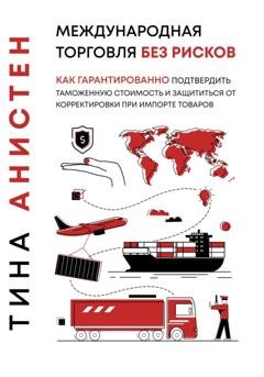 Обложка книги «Международная торговля без рисков: как гарантированно подтвердить таможенную стоимость и защититься от корректировки при импорте товаров» — Тина Анистен