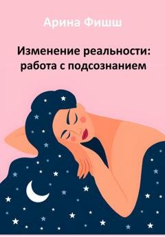 Обложка книги «Изменение реальности: работа с подсознанием» — Арина Яновна Фишш