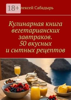Обложка книги «Кулинарная книга вегетарианских завтраков. 50 вкусных и сытных рецептов» — Алексей Сабадырь