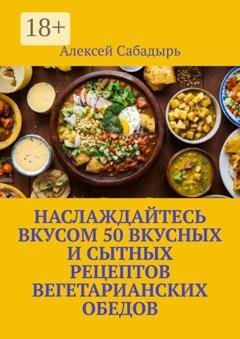 Обложка книги «Наслаждайтесь вкусом 50 вкусных и сытных рецептов вегетарианских обедов» — Алексей Сабадырь