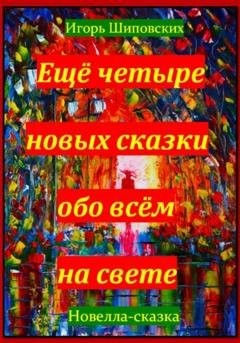 Обложка книги «Ещё четыре новых сказки обо всём на свете» — Игорь Дасиевич Шиповских
