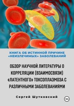 Обложка книги «Книга об истинной причине «неизлечимых» заболеваний. Обзор научной литературы о корреляции (взаимосвязи) «Латентного» Токсоплазмоза с различными заболеваниями» — Сергей Владимирович Шутковский