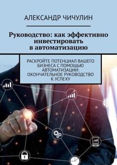 Обложка книги «Руководство: как эффективно инвестировать в автоматизацию. Раскройте потенциал вашего бизнеса с помощью автоматизации: окончательное руководство к успеху» — Александр Чичулин