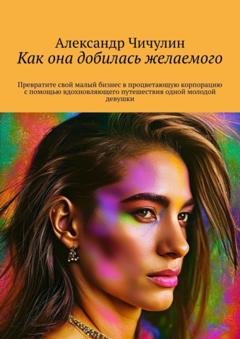 Обложка книги «Как она добилась желаемого. Превратите свой малый бизнес в процветающую корпорацию с помощью вдохновляющего путешествия одной молодой девушки» — Александр Чичулин