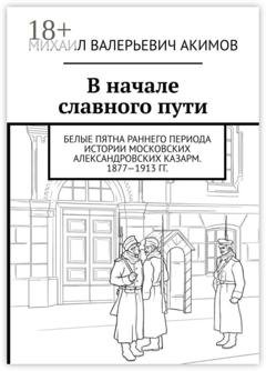 Обложка книги «В начале славного пути. Белые пятна раннего периода истории Московских Александровских казарм. 1877—1913 гг.» — Михаил Валерьевич Акимов