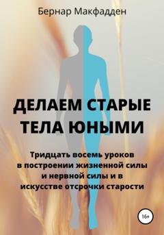 Обложка книги «Делаем старые тела юными. Тридцать восемь уроков в построении жизненной силы и нервной силы и в искусстве отсрочки старости» — Бернар Макфадден