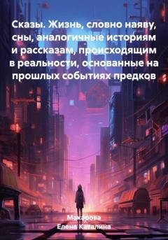 Обложка книги «Сказы. Жизнь, словно наяву, сны, аналогичные историям и рассказам, происходящим в реальности, основанные на прошлых событиях предков» — Каталина Макарова Елена