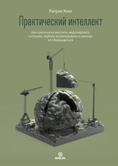 Обложка книги «Практический интеллект. Как критически мыслить, моделировать ситуации, глубоко анализировать и никогда не обманываться» — Патрик Кинг