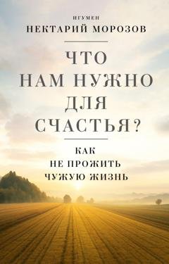 Обложка книги «Что нам нужно для счастья? Как не прожить чужую жизнь» — игумен Нектарий (Морозов)