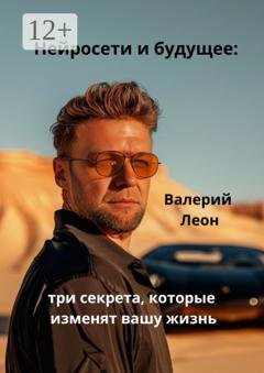 Обложка книги «Нейросети и будущее: три секрета, которые изменят вашу жизнь. Будущее уже наступило!» — Валерий Леон