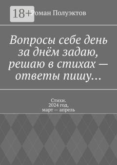 Обложка книги «Вопросы себе день за днём задаю, решаю в стихах – ответы пишу… Стихи. 2024 год, март – апрель» — Роман Полуэктов