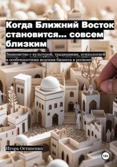 Обложка книги «Когда Ближний Восток становится… совсем близким. Знакомство с культурой, традициями, психологией и особенностями ведения бизнеса в регионе» — Игорь Олегович Остапенко