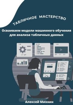 Обложка книги «Табличное мастерство. Осваиваем модели машинного обучения для анализа табличных данных» — Алексей Михнин