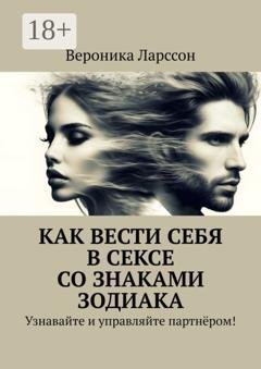 Обложка книги «Как вести себя в сексе со знаками зодиака. Узнавайте и управляйте партнёром!» — Вероника Ларссон