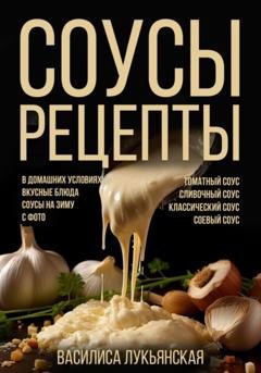 Обложка книги «Соусы. Рецепты. Томатный соус. Сливочный соус. Классический соус. Соевый соус. В домашних условиях. Вкусные блюда. Соусы на зиму с фото» — Василиса Лукьянская