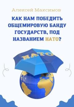 Обложка книги «Как нам победить общемировую банду государств, под названием НАТО?» — Алексей Максимов