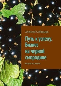 Обложка книги «Путь к успеху. Бизнес на черной смородине. Бизнес на земле» — Алексей Сабадырь