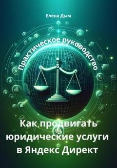 Обложка книги «Как продвигать юридические услуги в Яндекс Директ: Практическое руководство» — Елена Дым