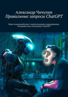 Обложка книги «Правильные запросы ChatGPT. Ваше взаимодействие с виртуальными помощниками. Раскройте весь потенциал ChatGPT» — Александр Чичулин