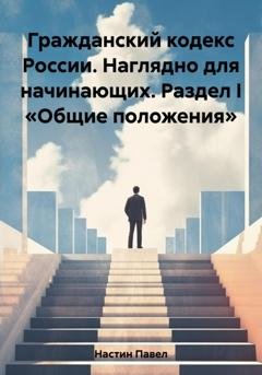 Обложка книги «Гражданский кодекс России. Наглядно для начинающих. Раздел I «Общие положения»» — Павел Сергеевич Настин
