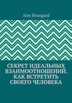 Обложка книги «Секрет идеальных взаимоотношений. Как встретить своего человека» — Alex Brungard
