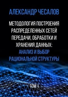 Обложка книги «Методология построения распределенных сетей передачи, обработки и хранения данных: анализ и выбор рациональной структуры. Том 1» — Александр Юрьевич Чесалов