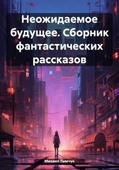 Обложка книги «Неожидаемое будущее. Сборник фантастических рассказов» — Михаил Тымчук