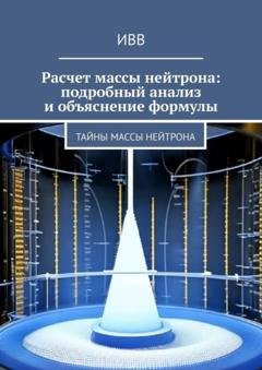 Обложка книги «Расчет массы нейтрона: подробный анализ и объяснение формулы. Тайны массы нейтрона» — ИВВ