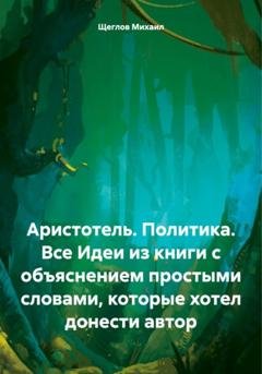 Обложка книги «Аристотель. Политика. Все Идеи из книги с объяснением простыми словами, которые хотел донести автор» — Михаил Щеглов