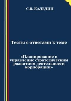 Обложка книги «Тесты с ответами к теме «Планирование и управление стратегическим развитием деятельности корпорации»» — Сергей Каледин