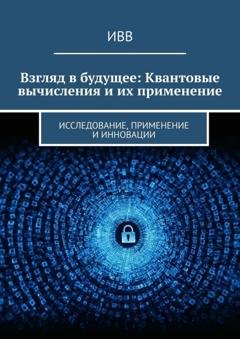 Обложка книги «Взгляд в будущее: Квантовые вычисления и их применение. Исследование, применение и инновации» — ИВВ