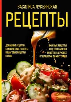 Обложка книги «Рецепты. Домашние рецепты. Классические рецепты. Пошаговые рецепты с фото. Вкусные рецепты. Рецепты салатов. Рецепты в духовке. От шарлотки до коктейлей» — Василиса Лукьянская