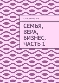 Обложка книги «Семья, вера, бизнес. Часть 1» — Арен Месропов