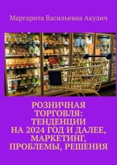Обложка книги «Розничная торговля: тенденции на 2024 год и далее, маркетинг, проблемы, решения» — Маргарита Васильевна Акулич