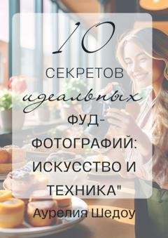 Обложка книги «10 секретов идеальных фуд-фотографий: Искусство и техника» — Аурелия Шедоу