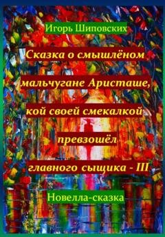 Обложка книги «Сказка о смышлёном мальчугане Аристаше, кой своей смекалкой превзошёл главного сыщика – III» — Игорь Дасиевич Шиповских
