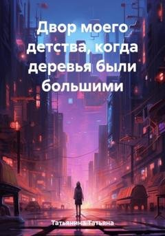 Обложка книги «Двор моего детства, когда деревья были большими» — Татьяна Татьянина