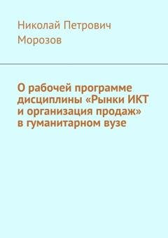Обложка книги «О рабочей программе дисциплины «Рынки ИКТ и организация продаж» в гуманитарном вузе» — Николай Петрович Морозов