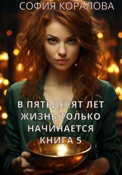 Обложка книги «В пятьдесят лет жизнь только начинается. Книга 5» — София Коралова