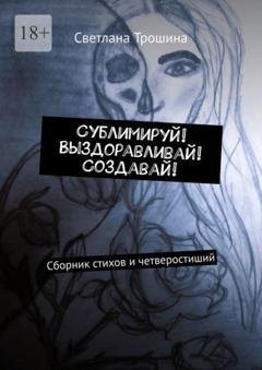 Обложка книги «Сублимируй! Выздоравливай! Создавай! Сборник стихов и четверостиший» — Светлана Трошина