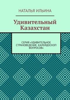 Обложка книги «Удивительный Казахстан. Серия «Удивительное страноведение. Калейдоскоп вопросов»» — Наталья Ильина