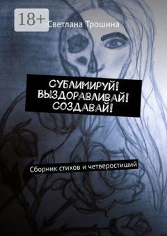 Обложка книги «Сублимируй! Выздоравливай! Создавай! Сборник стихов и четверостиший» — Светлана Трошина