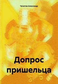 Обложка книги «Допрос пришельца» — Александр Александрович Чечитов
