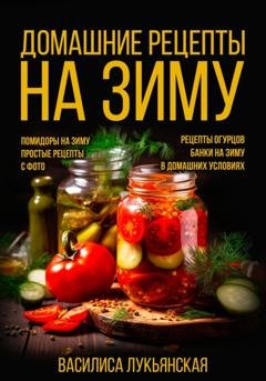 Обложка книги «Домашние рецепты на зиму. Помидоры на зиму. Простые рецепты с фото. Рецепты огурцов. Банки на зиму в домашних условиях» — Василиса Лукьянская